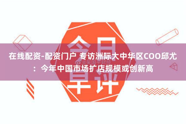 在线配资-配资门户 专访洲际大中华区COO邱尤：今年中国市场扩店规模或创新高