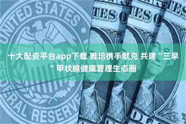 十大配资平台app下载 雅培携手默克 共建“三早”甲状腺健康管理生态圈