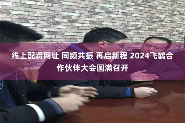 线上配资网址 同频共振 再启新程 2024飞鹤合作伙伴大会圆满召开