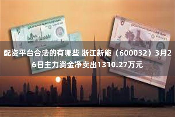 配资平台合法的有哪些 浙江新能（600032）3月26日主力资金净卖出1310.27万元