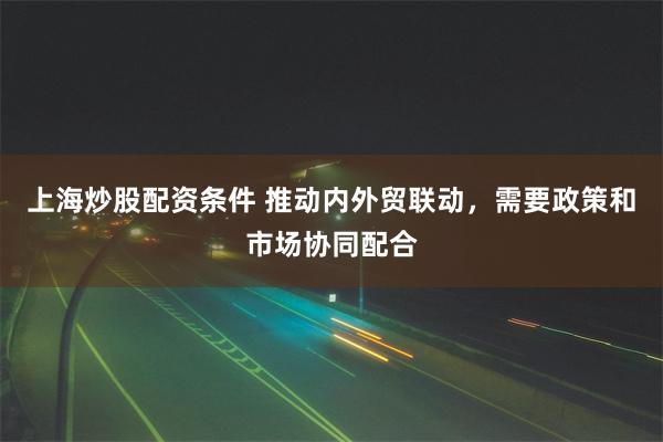上海炒股配资条件 推动内外贸联动，需要政策和市场协同配合