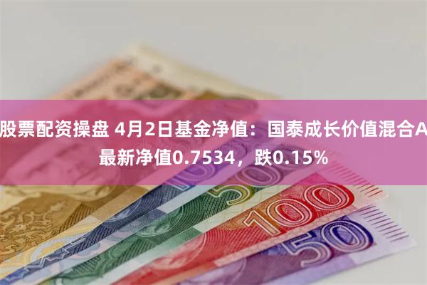 股票配资操盘 4月2日基金净值：国泰成长价值混合A最新净值0.7534，跌0.15%