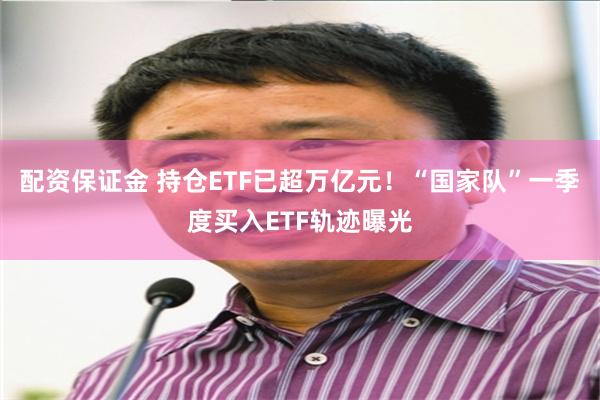 配资保证金 持仓ETF已超万亿元！“国家队”一季度买入ETF轨迹曝光