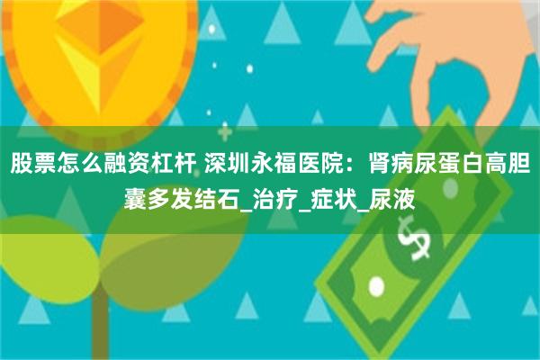 股票怎么融资杠杆 深圳永福医院：肾病尿蛋白高胆囊多发结石_治疗_症状_尿液