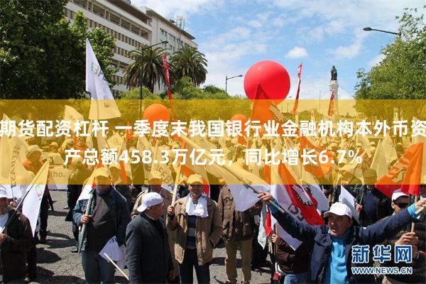期货配资杠杆 一季度末我国银行业金融机构本外币资产总额458.3万亿元，同比增长6.7%
