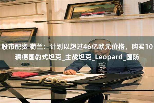 股市配资 荷兰：计划以超过46亿欧元价格，购买10辆德国豹式坦克_主战坦克_Leopard_国防