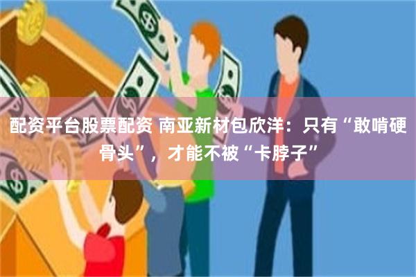 配资平台股票配资 南亚新材包欣洋：只有“敢啃硬骨头”，才能不被“卡脖子”