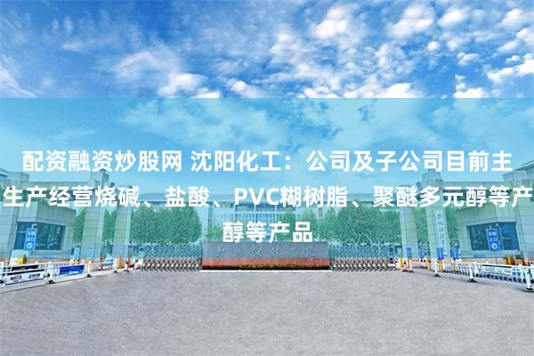 配资融资炒股网 沈阳化工：公司及子公司目前主要生产经营烧碱、盐酸、PVC糊树脂、聚醚多元醇等产品