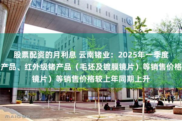 股票配资的月利息 云南锗业：2025年一季度，公司光伏级锗产品、红外级锗产品（毛坯及镀膜镜片）等销售价格较上年同期上升