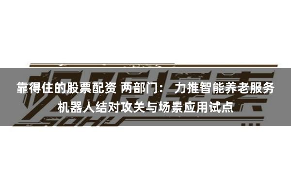 靠得住的股票配资 两部门： 力推智能养老服务机器人结对攻关与场景应用试点
