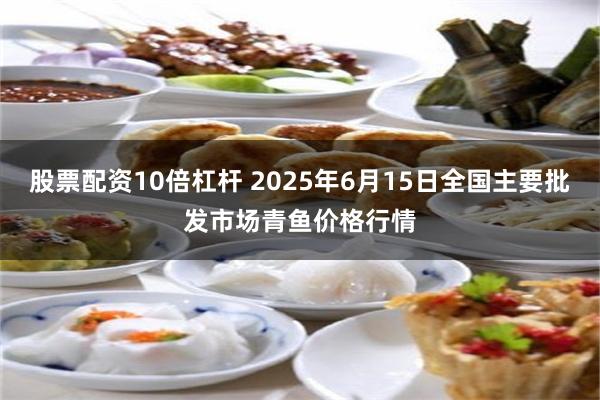 股票配资10倍杠杆 2025年6月15日全国主要批发市场青鱼价格行情