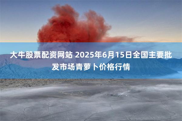 大牛股票配资网站 2025年6月15日全国主要批发市场青萝卜价格行情