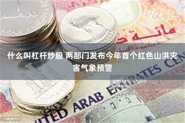 什么叫杠杆炒股 两部门发布今年首个红色山洪灾害气象预警