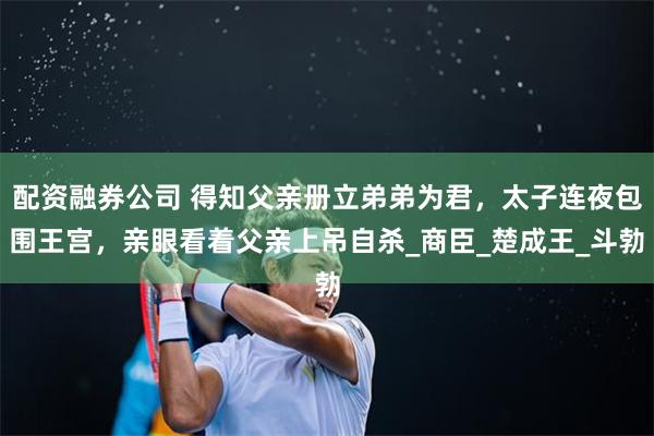 配资融券公司 得知父亲册立弟弟为君，太子连夜包围王宫，亲眼看着父亲上吊自杀_商臣_楚成王_斗勃